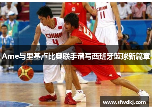 Ame与里基卢比奥联手谱写西班牙篮球新篇章