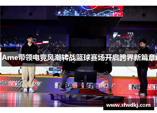 Ame带领电竞风潮转战篮球赛场开启跨界新篇章